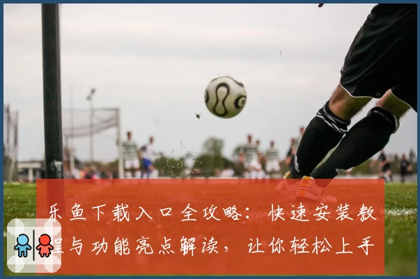 乐鱼下载入口全攻略：快速安装教程与功能亮点解读，让你轻松上手