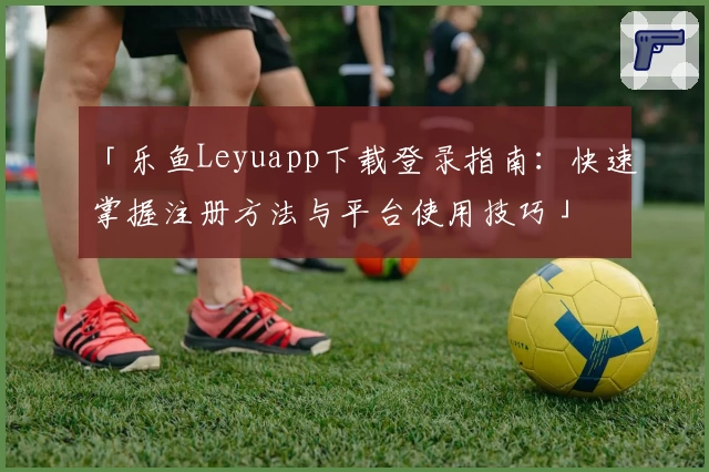 「乐鱼Leyuapp下载登录指南：快速掌握注册方法与平台使用技巧」