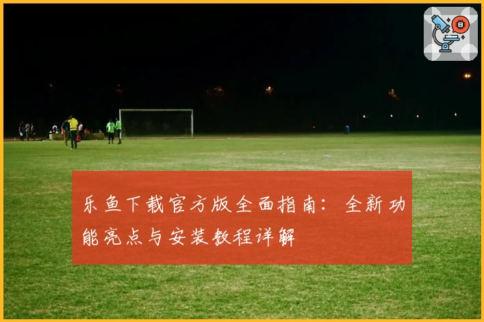 乐鱼下载官方版全面指南：全新功能亮点与安装教程详解