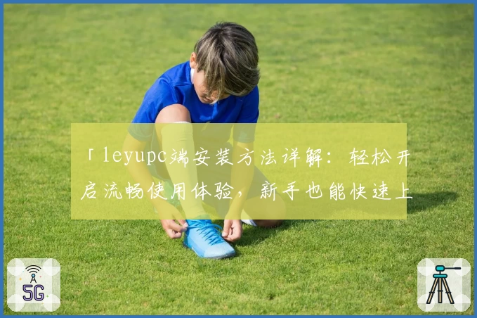 「leyupc端安装方法详解：轻松开启流畅使用体验，新手也能快速上手」