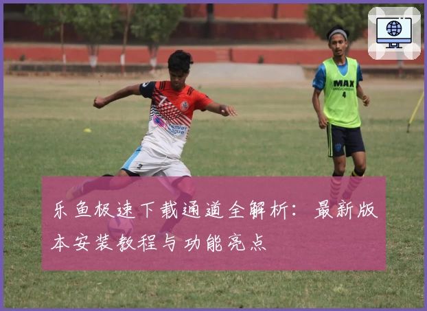 乐鱼极速下载通道全解析：最新版本安装教程与功能亮点