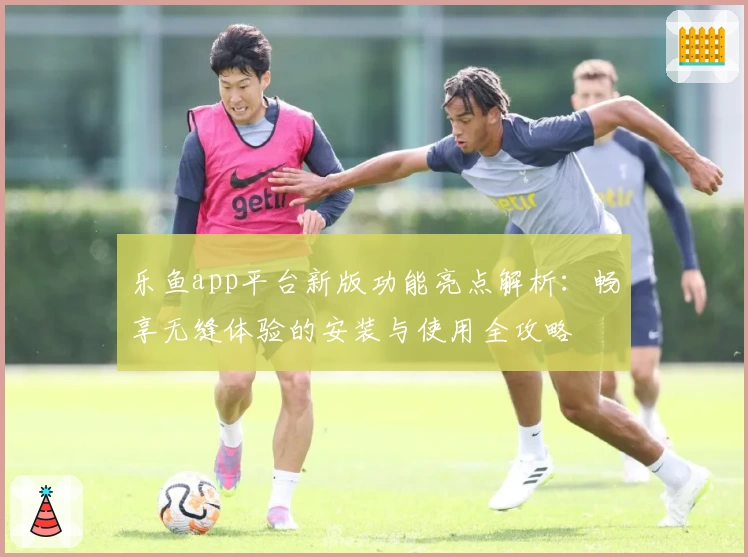乐鱼app平台新版功能亮点解析：畅享无缝体验的安装与使用全攻略