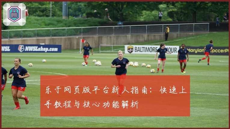 乐于网页版平台新人指南：快速上手教程与核心功能解析