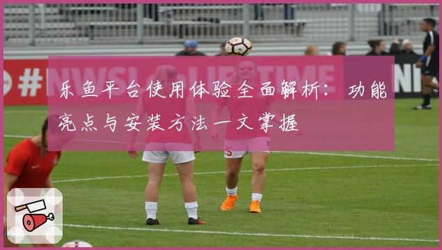 乐鱼平台使用体验全面解析：功能亮点与安装方法一文掌握
