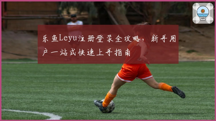 乐鱼Leyu注册登录全攻略，新手用户一站式快速上手指南