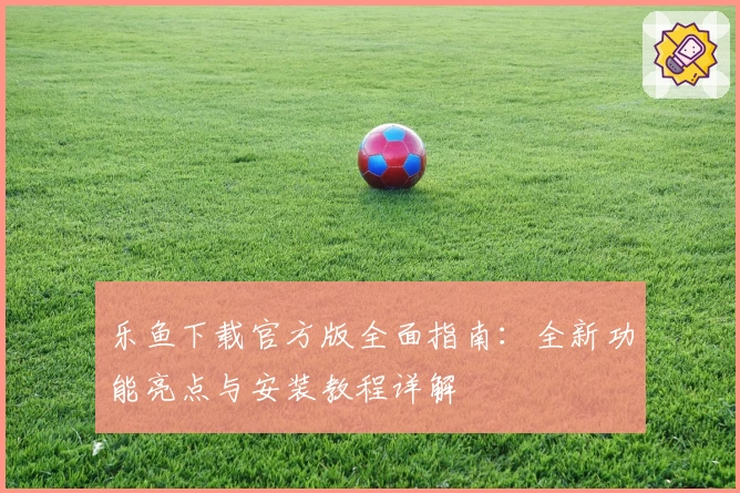 乐鱼下载官方版全面指南:全新功能亮点与安装教程详解