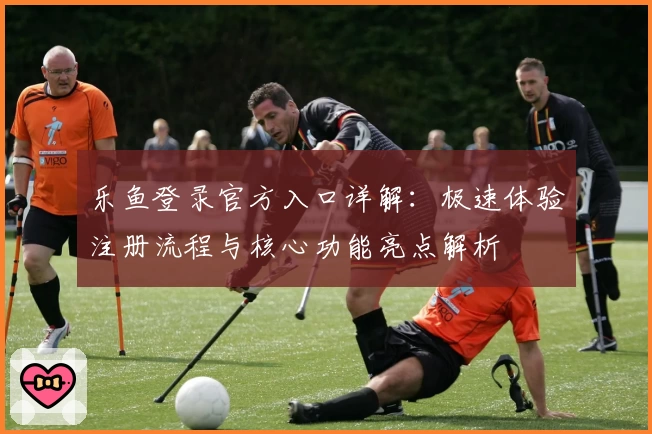 乐鱼登录官方入口详解:极速体验注册流程与核心功能亮点解析
