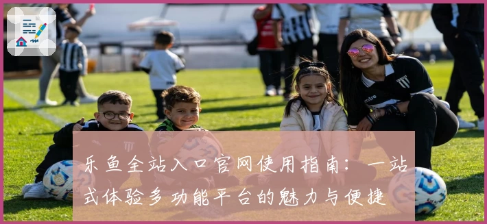 乐鱼全站入口官网使用指南：一站式体验多功能平台的魅力与便捷