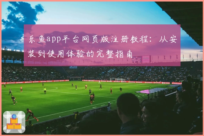 乐鱼app平台网页版注册教程：从安装到使用体验的完整指南