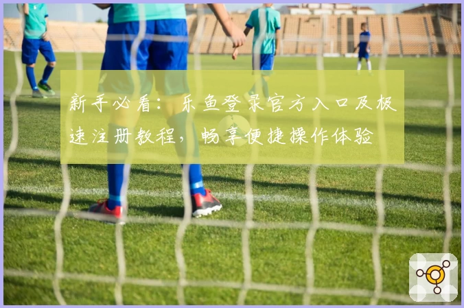 新手必看：乐鱼登录官方入口及极速注册教程，畅享便捷操作体验