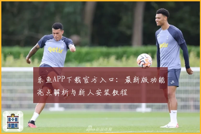 乐鱼APP下载官方入口：最新版功能亮点解析与新人安装教程