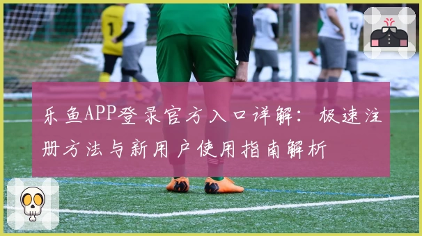 乐鱼APP登录官方入口详解：极速注册方法与新用户使用指南解析