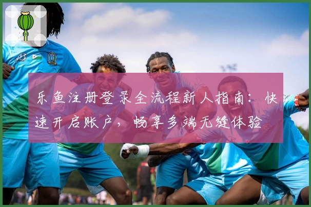 乐鱼注册登录全流程新人指南：快速开启账户，畅享多端无缝体验