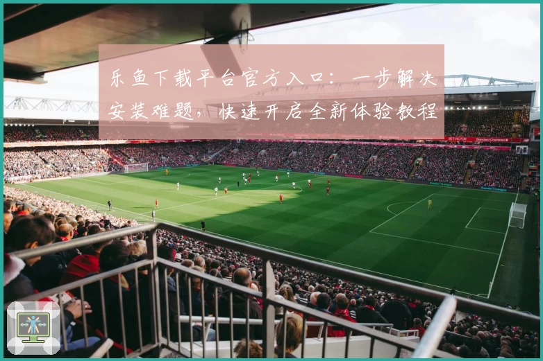 乐鱼下载平台官方入口：一步解决安装难题，快速开启全新体验教程