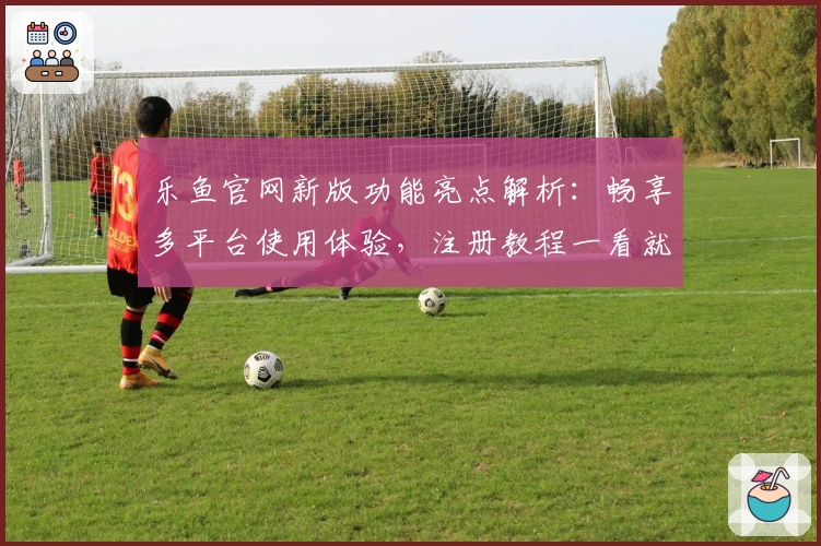 乐鱼官网新版功能亮点解析：畅享多平台使用体验，注册教程一看就懂