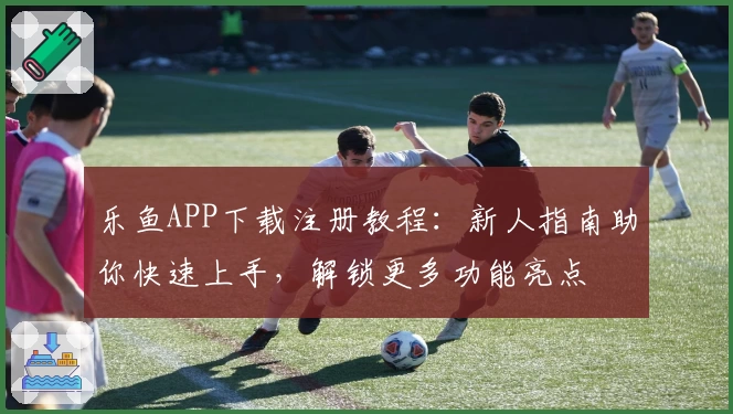 乐鱼APP下载注册教程：新人指南助你快速上手，解锁更多功能亮点