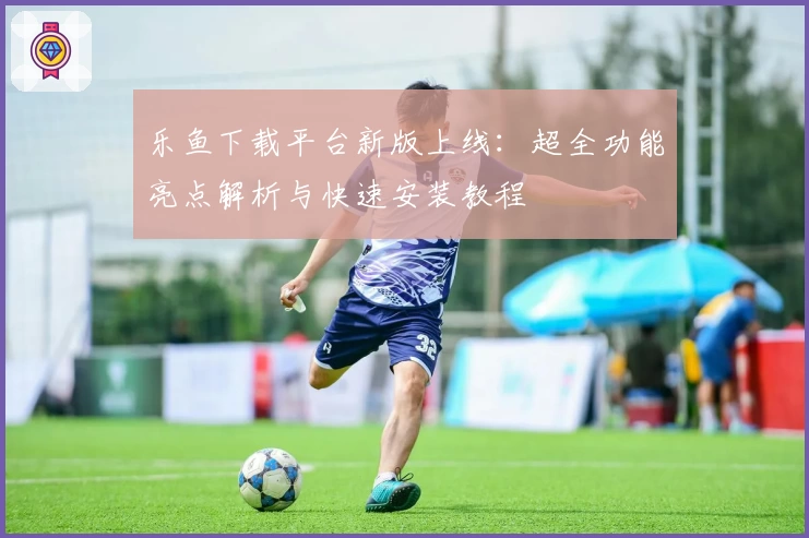 乐鱼下载平台新版上线：超全功能亮点解析与快速安装教程