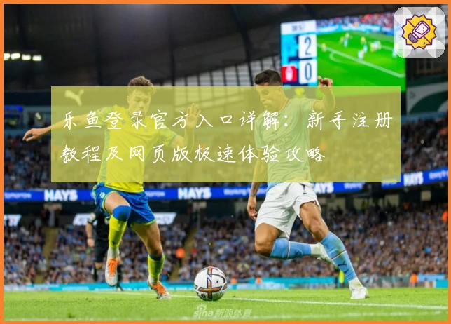 乐鱼登录官方入口详解:新手注册教程及网页版极速体验攻略