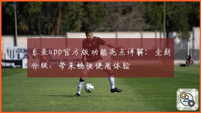 乐鱼app官方版功能亮点详解：全新升级，带来畅快使用体验