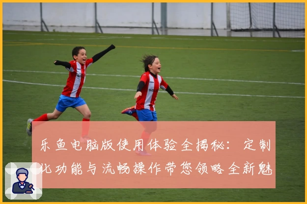 乐鱼电脑版使用体验全揭秘：定制化功能与流畅操作带您领略全新魅力