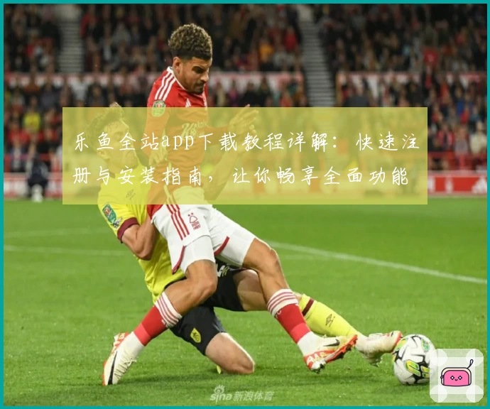 乐鱼全站app下载教程详解:快速注册与安装指南,让你畅享全面功能体验