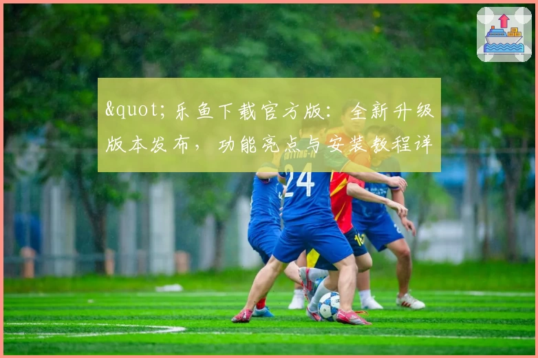 "乐鱼下载官方版:全新升级版本发布,功能亮点与安装教程详解"