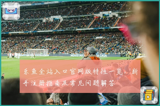 乐鱼全站入口官网版特性一览，新手注册指南及常见问题解答