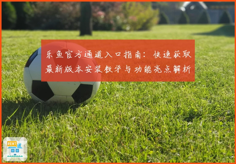 乐鱼官方通道入口指南：快速获取最新版本安装教学与功能亮点解析