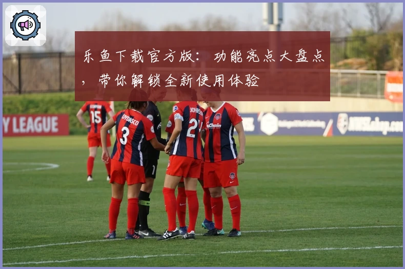 乐鱼下载官方版:功能亮点大盘点,带你解锁全新使用体验