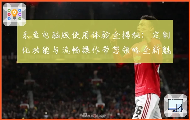 乐鱼电脑版使用体验全揭秘：定制化功能与流畅操作带您领略全新魅力