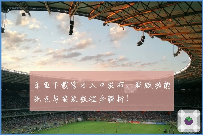 乐鱼下载官方入口发布，新版功能亮点与安装教程全解析！