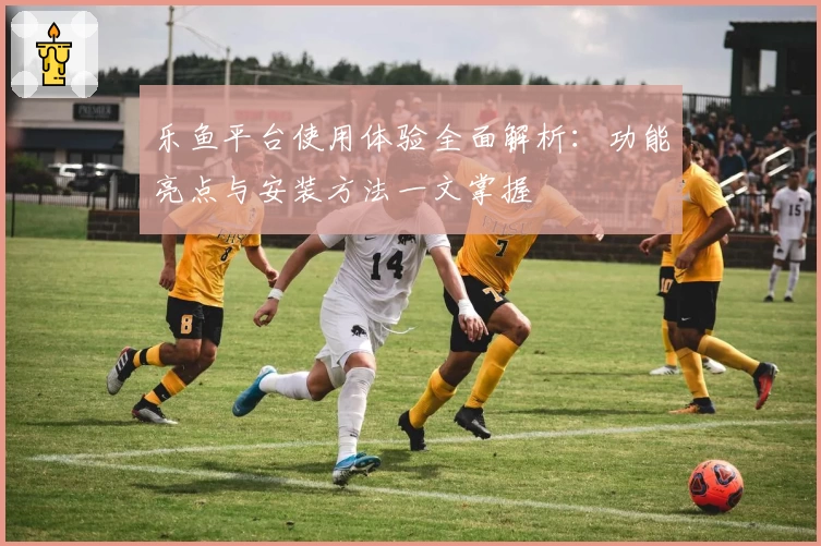 乐鱼平台使用体验全面解析：功能亮点与安装方法一文掌握