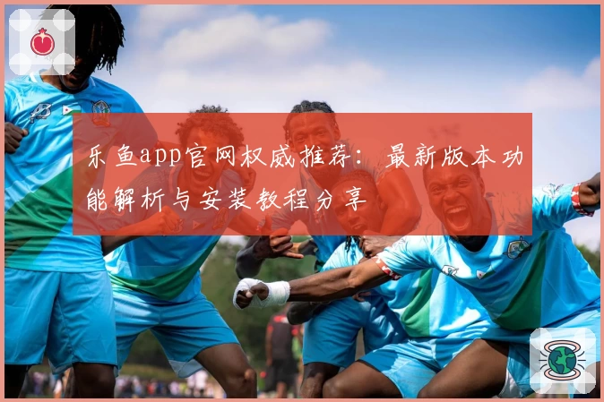 乐鱼app官网权威推荐：最新版本功能解析与安装教程分享