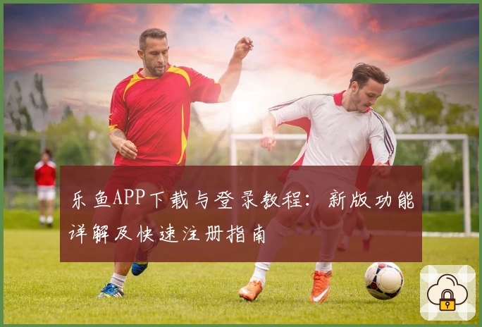 乐鱼APP下载与登录教程:新版功能详解及快速注册指南