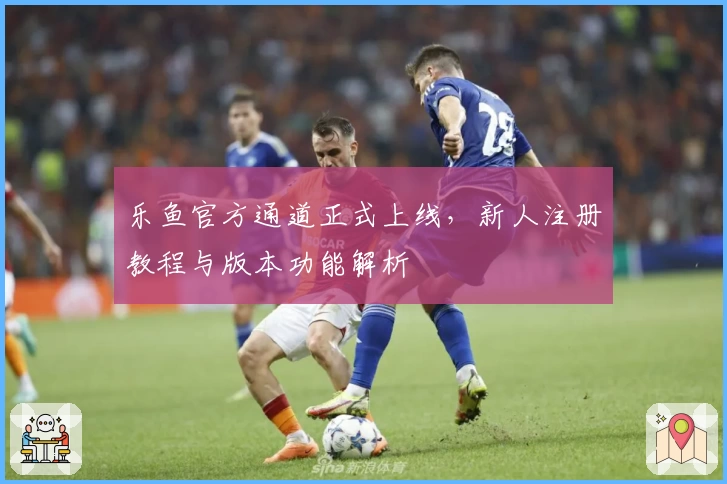 乐鱼官方通道正式上线，新人注册教程与版本功能解析