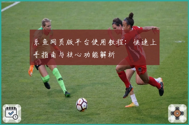 乐鱼网页版平台使用教程：快速上手指南与核心功能解析