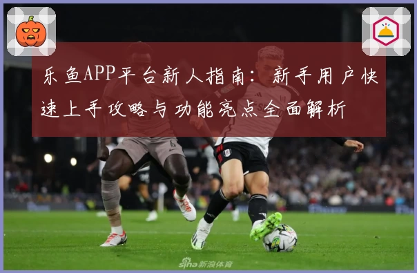 乐鱼APP平台新人指南：新手用户快速上手攻略与功能亮点全面解析