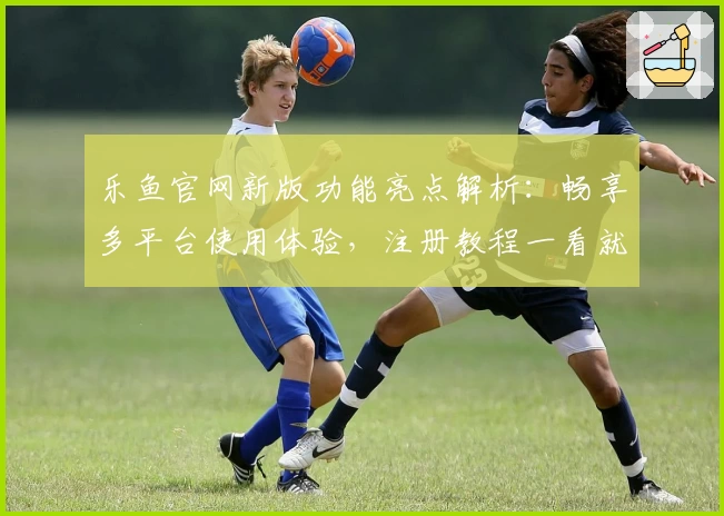 乐鱼官网新版功能亮点解析:畅享多平台使用体验,注册教程一看就懂
