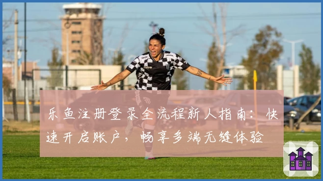 乐鱼注册登录全流程新人指南：快速开启账户，畅享多端无缝体验