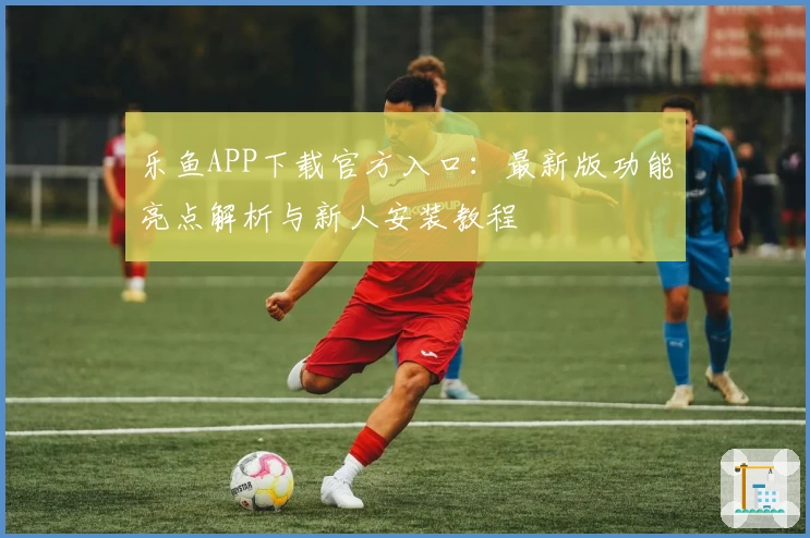 乐鱼APP下载官方入口：最新版功能亮点解析与新人安装教程