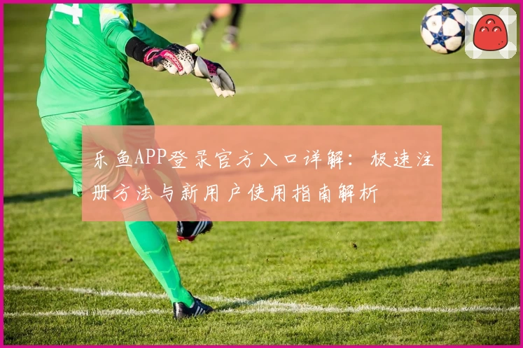 乐鱼APP登录官方入口详解：极速注册方法与新用户使用指南解析