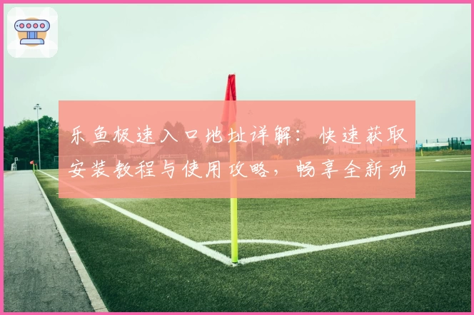 乐鱼极速入口地址详解：快速获取安装教程与使用攻略，畅享全新功能亮点