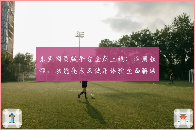 乐鱼网页版平台全新上线：注册教程、功能亮点及使用体验全面解读