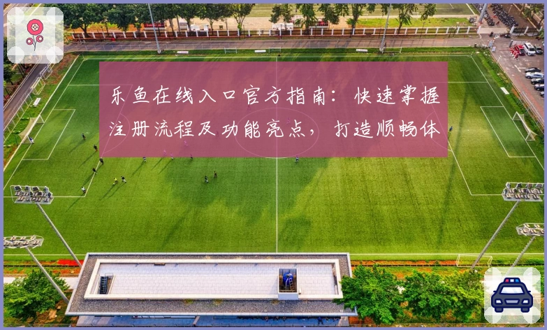 乐鱼在线入口官方指南：快速掌握注册流程及功能亮点，打造顺畅体验