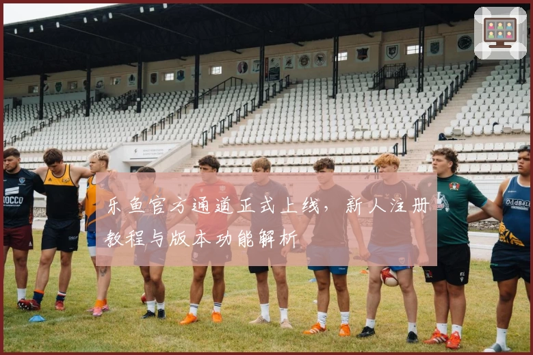 乐鱼官方通道正式上线,新人注册教程与版本功能解析