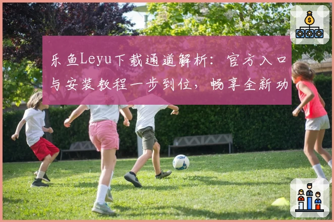 乐鱼Leyu下载通道解析：官方入口与安装教程一步到位，畅享全新功能亮点