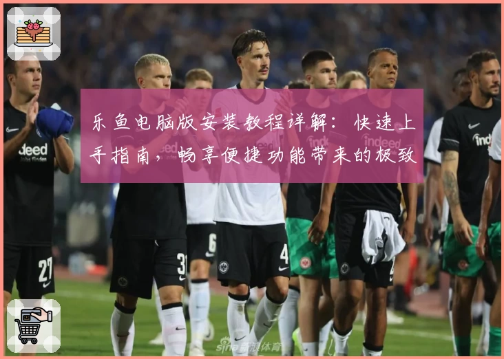 乐鱼电脑版安装教程详解：快速上手指南，畅享便捷功能带来的极致体验