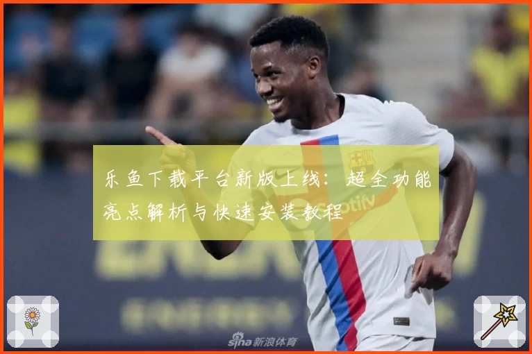 乐鱼下载平台新版上线：超全功能亮点解析与快速安装教程