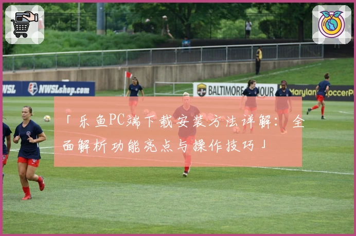 「乐鱼PC端下载安装方法详解：全面解析功能亮点与操作技巧」