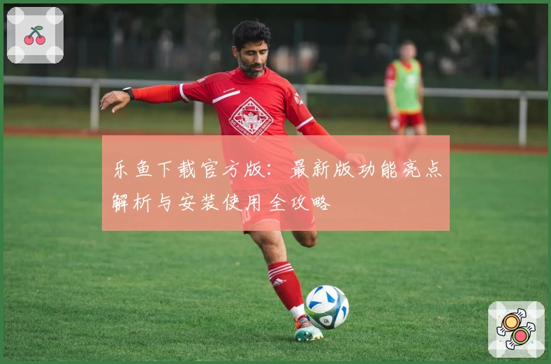 乐鱼下载官方版：最新版功能亮点解析与安装使用全攻略